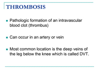 THROMBOSIS
 Pathologic formation of an intravascular
blood clot (thrombus)
 Can occur in an artery or vein
 Most common location is the deep veins of
the leg below the knee which is called DVT.
 