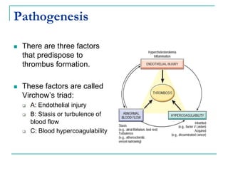 Pathogenesis
 There are three factors
that predispose to
thrombus formation.
 These factors are called
Virchow’s triad:
 A: Endothelial injury
 B: Stasis or turbulence of
blood flow
 C: Blood hypercoagulability
 
