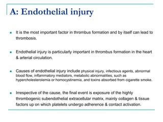 A: Endothelial injury
 It is the most important factor in thrombus formation and by itself can lead to
thrombosis.
 Endothelial injury is particularly important in thrombus formation in the heart
& arterial circulation.
 Causes of endothelial injury include physical injury, infectious agents, abnormal
blood flow, inflammatory mediators, metabolic abnormalities, such as
hypercholesterolemia or homocystinemia, and toxins absorbed from cigarette smoke.
 Irrespective of the cause, the final event is exposure of the highly
thrombogenic subendothelial extracellular matrix, mainly collagen & tissue
factors up on which platelets undergo adherence & contact activation.
 