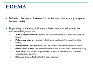 EDEMA
 Definition: Presence of excess fluid in the interstitial space (the space
between cells).
 Depending on the site, fluid accumulation in body cavities can be
variously designated as:
a. Subcutaneous edema – excessive fluid accumulation in the subcutaneous
tissue.
b. Pulmonary edema – excessive fluid accumulation in the lung interstitial
space.
c. Brain edema - excessive fluid accumulation in the brain interstitial space.
d. Generalized edema: excessive interstitial fluid accumulation allover the body
e. Anasarca – is a severe & generalized edema of the body with profound
subcutaneous swelling.
f. Effusion: Excess fluid within the body cavities
 