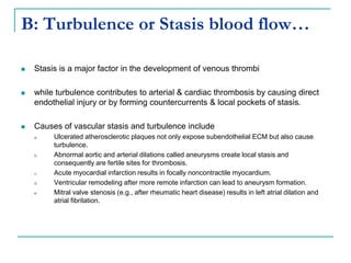 B: Turbulence or Stasis blood flow…
 Stasis is a major factor in the development of venous thrombi
 while turbulence contributes to arterial & cardiac thrombosis by causing direct
endothelial injury or by forming countercurrents & local pockets of stasis.
 Causes of vascular stasis and turbulence include
a. Ulcerated atherosclerotic plaques not only expose subendothelial ECM but also cause
turbulence.
b. Abnormal aortic and arterial dilations called aneurysms create local stasis and
consequently are fertile sites for thrombosis.
c. Acute myocardial infarction results in focally noncontractile myocardium.
d. Ventricular remodeling after more remote infarction can lead to aneurysm formation.
e. Mitral valve stenosis (e.g., after rheumatic heart disease) results in left atrial dilation and
atrial fibrilation.
 