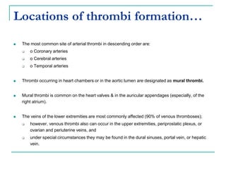 Locations of thrombi formation…
 The most common site of arterial thrombi in descending order are:
 o Coronary arteries
 o Cerebral arteries
 o Temporal arteries
 Thrombi occurring in heart chambers or in the aortic lumen are designated as mural thrombi.
 Mural thrombi is common on the heart valves & in the auricular appendages (especially, of the
right atrium).
 The veins of the lower extremities are most commonly affected (90% of venous thromboses);
 however, venous thrombi also can occur in the upper extremities, periprostatic plexus, or
ovarian and periuterine veins, and
 under special circumstances they may be found in the dural sinuses, portal vein, or hepatic
vein.
 