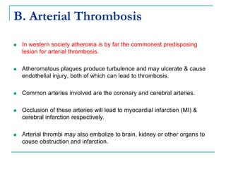 B. Arterial Thrombosis
 In western society atheroma is by far the commonest predisposing
lesion for arterial thrombosis.
 Atheromatous plaques produce turbulence and may ulcerate & cause
endothelial injury, both of which can lead to thrombosis.
 Common arteries involved are the coronary and cerebral arteries.
 Occlusion of these arteries will lead to myocardial infarction (MI) &
cerebral infarction respectively.
 Arterial thrombi may also embolize to brain, kidney or other organs to
cause obstruction and infarction.
 