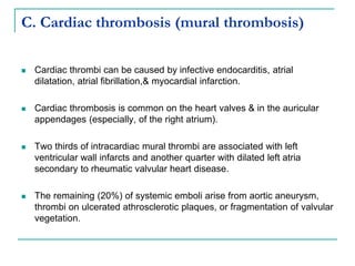 C. Cardiac thrombosis (mural thrombosis)
 Cardiac thrombi can be caused by infective endocarditis, atrial
dilatation, atrial fibrillation,& myocardial infarction.
 Cardiac thrombosis is common on the heart valves & in the auricular
appendages (especially, of the right atrium).
 Two thirds of intracardiac mural thrombi are associated with left
ventricular wall infarcts and another quarter with dilated left atria
secondary to rheumatic valvular heart disease.
 The remaining (20%) of systemic emboli arise from aortic aneurysm,
thrombi on ulcerated athrosclerotic plaques, or fragmentation of valvular
vegetation.
 