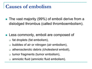 Causes of embolism
 The vast majority (99%) of emboli derive from a
dislodged thrombus (called thromboembolism).
 Less commonly, emboli are composed of
 fat droplets (fat embolism),
 bubbles of air or nitrogen (air embolism),
 atherosclerotic debris (cholesterol emboli),
 tumor fragments (tumor embolism),
 amniotic fluid (amniotic fluid embolism).
 