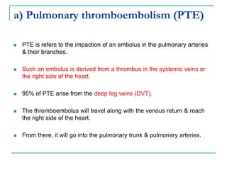 a) Pulmonary thromboembolism (PTE)
 PTE is refers to the impaction of an embolus in the pulmonary arteries
& their branches.
 Such an embolus is derived from a thrombus in the systemic veins or
the right side of the heart.
 95% of PTE arise from the deep leg veins (DVT).
 The thromboembolus will travel along with the venous return & reach
the right side of the heart.
 From there, it will go into the pulmonary trunk & pulmonary arteries.
 