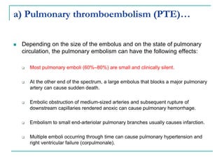 a) Pulmonary thromboembolism (PTE)…
 Depending on the size of the embolus and on the state of pulmonary
circulation, the pulmonary embolism can have the following effects:
 Most pulmonary emboli (60%–80%) are small and clinically silent.
 At the other end of the spectrum, a large embolus that blocks a major pulmonary
artery can cause sudden death.
 Embolic obstruction of medium-sized arteries and subsequent rupture of
downstream capillaries rendered anoxic can cause pulmonary hemorrhage.
 Embolism to small end-arteriolar pulmonary branches usually causes infarction.
 Multiple emboli occurring through time can cause pulmonary hypertension and
right ventricular failure (corpulmonale).
 
