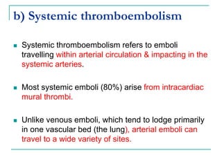 b) Systemic thromboembolism
 Systemic thromboembolism refers to emboli
travelling within arterial circulation & impacting in the
systemic arteries.
 Most systemic emboli (80%) arise from intracardiac
mural thrombi.
 Unlike venous emboli, which tend to lodge primarily
in one vascular bed (the lung), arterial emboli can
travel to a wide variety of sites.
 