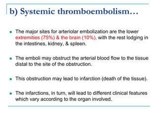 b) Systemic thromboembolism…
 The major sites for arteriolar embolization are the lower
extremities (75%) & the brain (10%), with the rest lodging in
the intestines, kidney, & spleen.
 The emboli may obstruct the arterial blood flow to the tissue
distal to the site of the obstruction.
 This obstruction may lead to infarction (death of the tissue).
 The infarctions, in turn, will lead to different clinical features
which vary according to the organ involved.
 