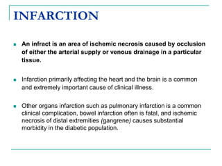 INFARCTION
 An infract is an area of ischemic necrosis caused by occlusion
of either the arterial supply or venous drainage in a particular
tissue.
 Infarction primarily affecting the heart and the brain is a common
and extremely important cause of clinical illness.
 Other organs infarction such as pulmonary infarction is a common
clinical complication, bowel infarction often is fatal, and ischemic
necrosis of distal extremities (gangrene) causes substantial
morbidity in the diabetic population.
 
