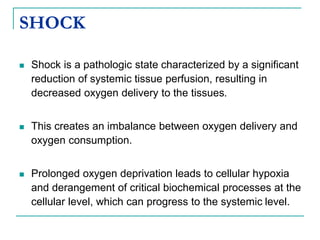 SHOCK
 Shock is a pathologic state characterized by a significant
reduction of systemic tissue perfusion, resulting in
decreased oxygen delivery to the tissues.
 This creates an imbalance between oxygen delivery and
oxygen consumption.
 Prolonged oxygen deprivation leads to cellular hypoxia
and derangement of critical biochemical processes at the
cellular level, which can progress to the systemic level.
 