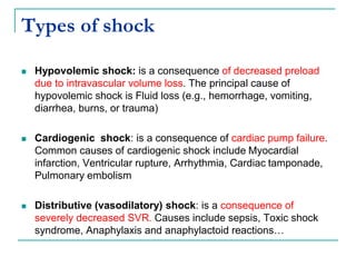 Types of shock
 Hypovolemic shock: is a consequence of decreased preload
due to intravascular volume loss. The principal cause of
hypovolemic shock is Fluid loss (e.g., hemorrhage, vomiting,
diarrhea, burns, or trauma)
 Cardiogenic shock: is a consequence of cardiac pump failure.
Common causes of cardiogenic shock include Myocardial
infarction, Ventricular rupture, Arrhythmia, Cardiac tamponade,
Pulmonary embolism
 Distributive (vasodilatory) shock: is a consequence of
severely decreased SVR. Causes include sepsis, Toxic shock
syndrome, Anaphylaxis and anaphylactoid reactions…
 
