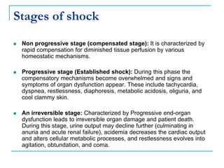 Stages of shock
 Non progressive stage (compensated stage): It is characterized by
rapid compensation for diminished tissue perfusion by various
homeostatic mechanisms.
 Progressive stage (Established shock): During this phase the
compensatory mechanisms become overwhelmed and signs and
symptoms of organ dysfunction appear. These include tachycardia,
dyspnea, restlessness, diaphoresis, metabolic acidosis, oliguria, and
cool clammy skin.
 An irreversible stage: Characterized by Progressive end-organ
dysfunction leads to irreversible organ damage and patient death.
During this stage, urine output may decline further (culminating in
anuria and acute renal failure), acidemia decreases the cardiac output
and alters cellular metabolic processes, and restlessness evolves into
agitation, obtundation, and coma.
 