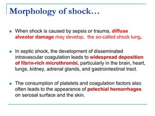 Morphology of shock…
 When shock is caused by sepsis or trauma, diffuse
alveolar damage may develop, the so-called shock lung.
 In septic shock, the development of disseminated
intravascular coagulation leads to widespread deposition
of fibrin-rich microthrombi, particularly in the brain, heart,
lungs, kidney, adrenal glands, and gastrointestinal tract.
 The consumption of platelets and coagulation factors also
often leads to the appearance of petechial hemorrhages
on serosal surface and the skin.
 