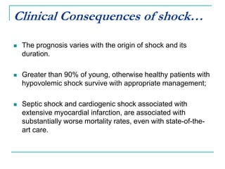 Clinical Consequences of shock…
 The prognosis varies with the origin of shock and its
duration.
 Greater than 90% of young, otherwise healthy patients with
hypovolemic shock survive with appropriate management;
 Septic shock and cardiogenic shock associated with
extensive myocardial infarction, are associated with
substantially worse mortality rates, even with state-of-the-
art care.
 