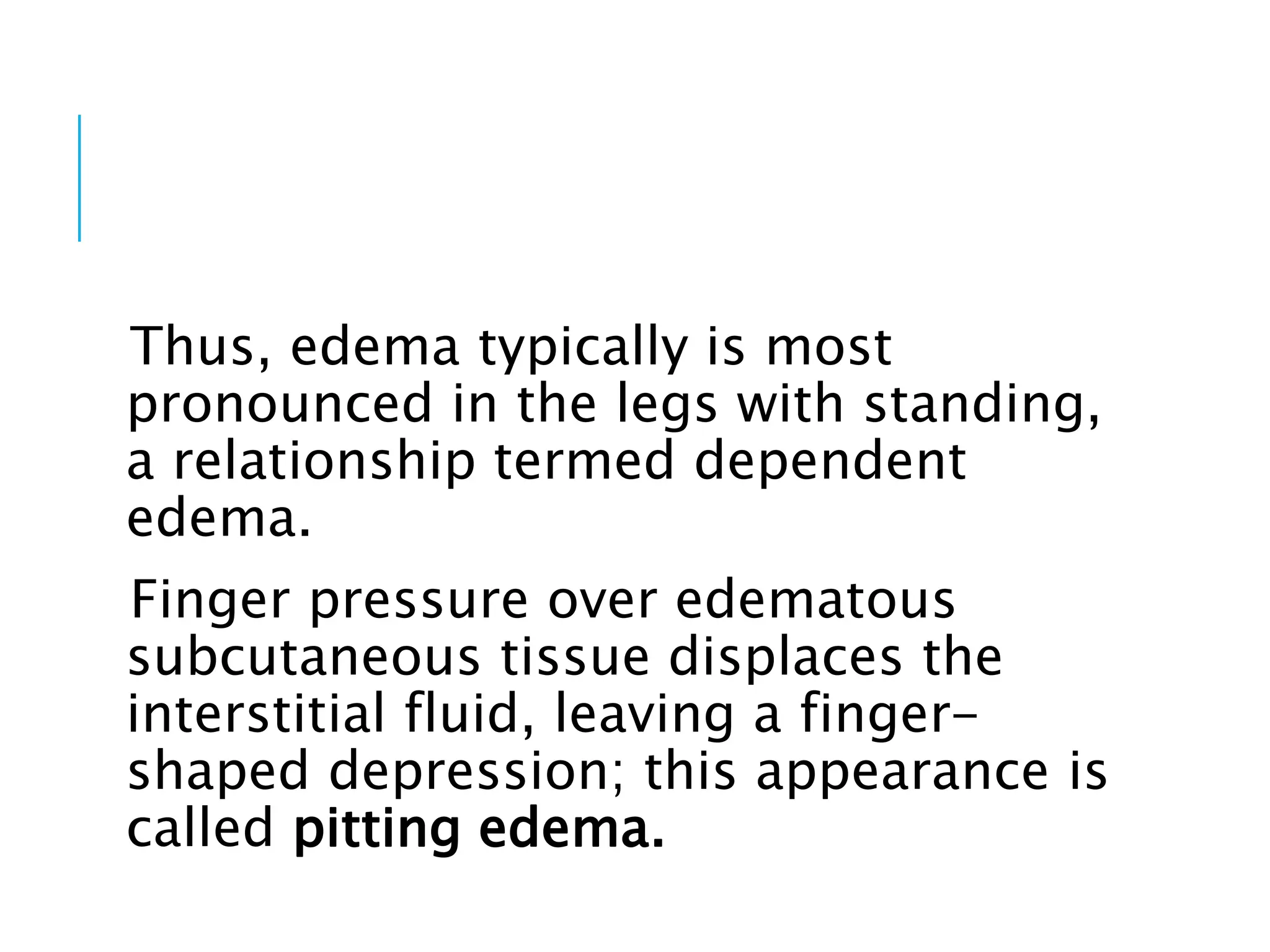Thus, edema typically is most
pronounced in the legs with standing,
a relationship termed dependent
edema.
Finger pressure over edematous
subcutaneous tissue displaces the
interstitial fluid, leaving a finger-
shaped depression; this appearance is
called pitting edema.
 
