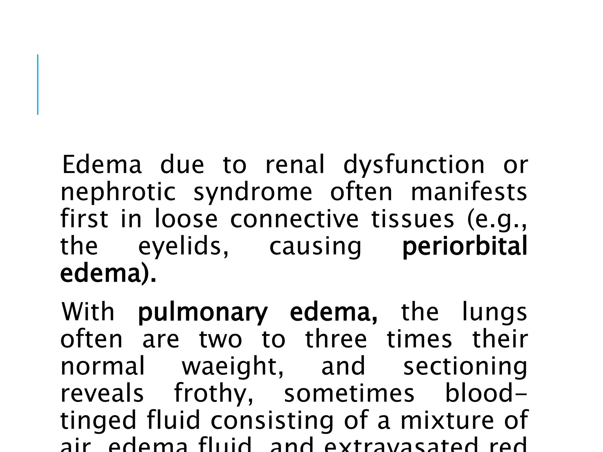 Edema due to renal dysfunction or
nephrotic syndrome often manifests
first in loose connective tissues (e.g.,
the eyelids, causing periorbital
edema).
With pulmonary edema, the lungs
often are two to three times their
normal waeight, and sectioning
reveals frothy, sometimes blood-
tinged fluid consisting of a mixture of
 