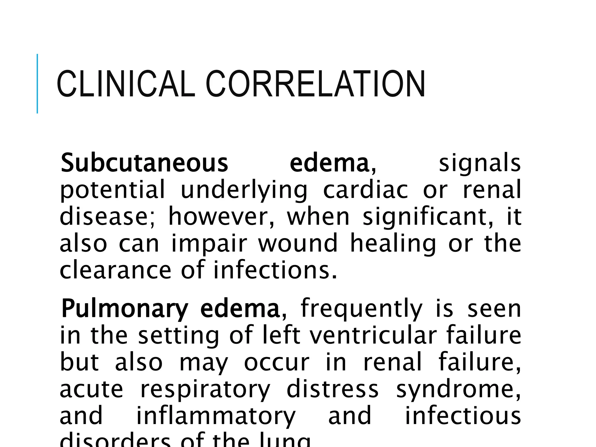CLINICAL CORRELATION
Subcutaneous edema, signals
potential underlying cardiac or renal
disease; however, when significant, it
also can impair wound healing or the
clearance of infections.
Pulmonary edema, frequently is seen
in the setting of left ventricular failure
but also may occur in renal failure,
acute respiratory distress syndrome,
and inflammatory and infectious
 