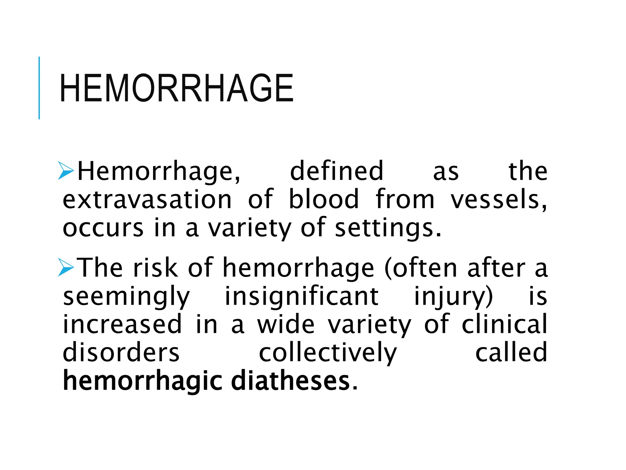 HEMORRHAGE
Hemorrhage, defined as the
extravasation of blood from vessels,
occurs in a variety of settings.
The risk of hemorrhage (often after a
seemingly insignificant injury) is
increased in a wide variety of clinical
disorders collectively called
hemorrhagic diatheses.
 