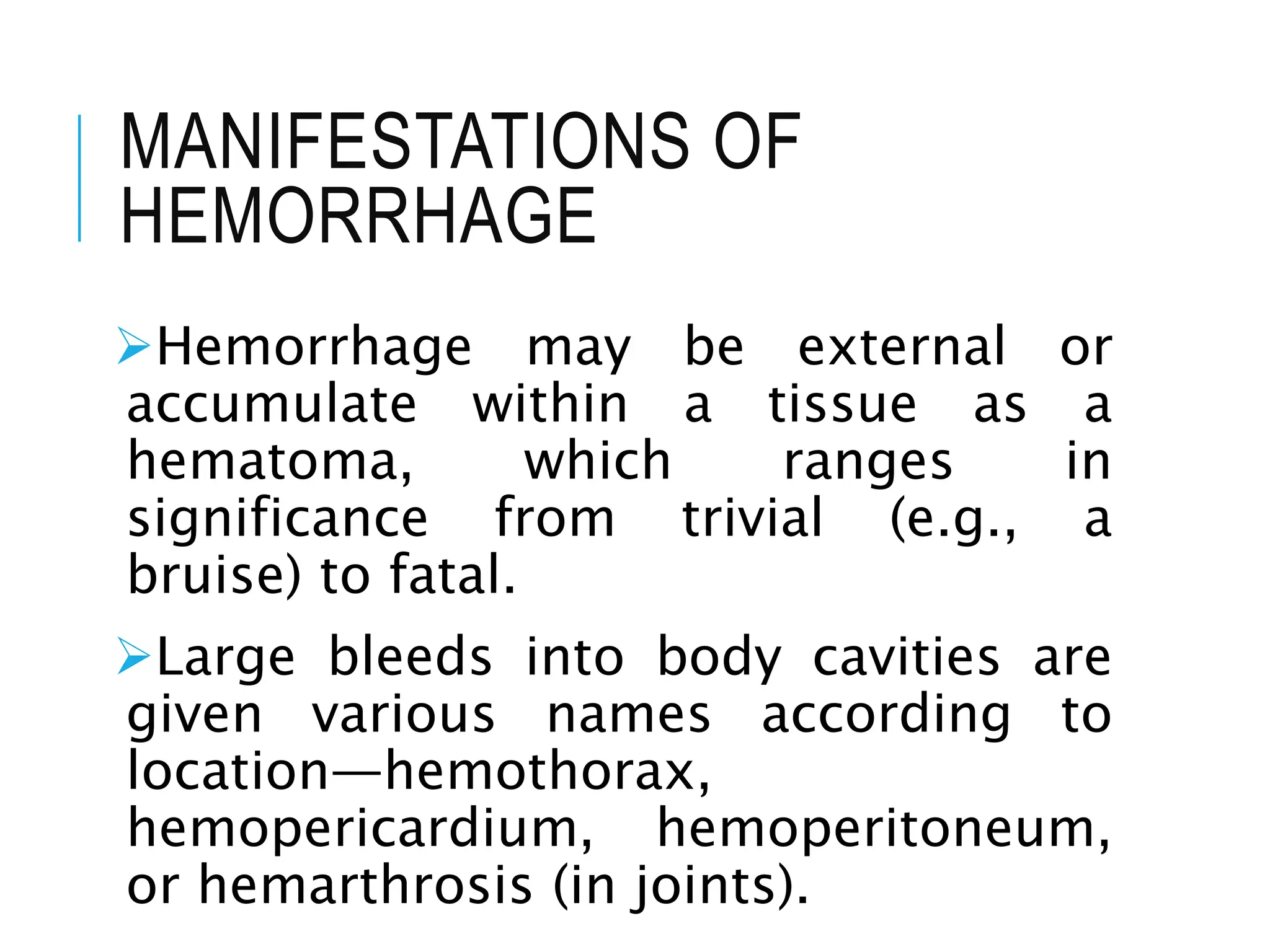 MANIFESTATIONS OF
HEMORRHAGE
Hemorrhage may be external or
accumulate within a tissue as a
hematoma, which ranges in
significance from trivial (e.g., a
bruise) to fatal.
Large bleeds into body cavities are
given various names according to
location—hemothorax,
hemopericardium, hemoperitoneum,
or hemarthrosis (in joints).
 