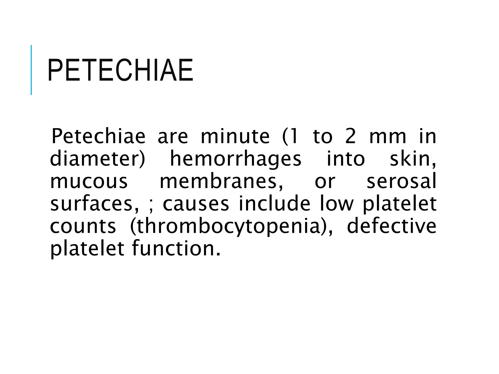 PETECHIAE
Petechiae are minute (1 to 2 mm in
diameter) hemorrhages into skin,
mucous membranes, or serosal
surfaces, ; causes include low platelet
counts (thrombocytopenia), defective
platelet function.
 