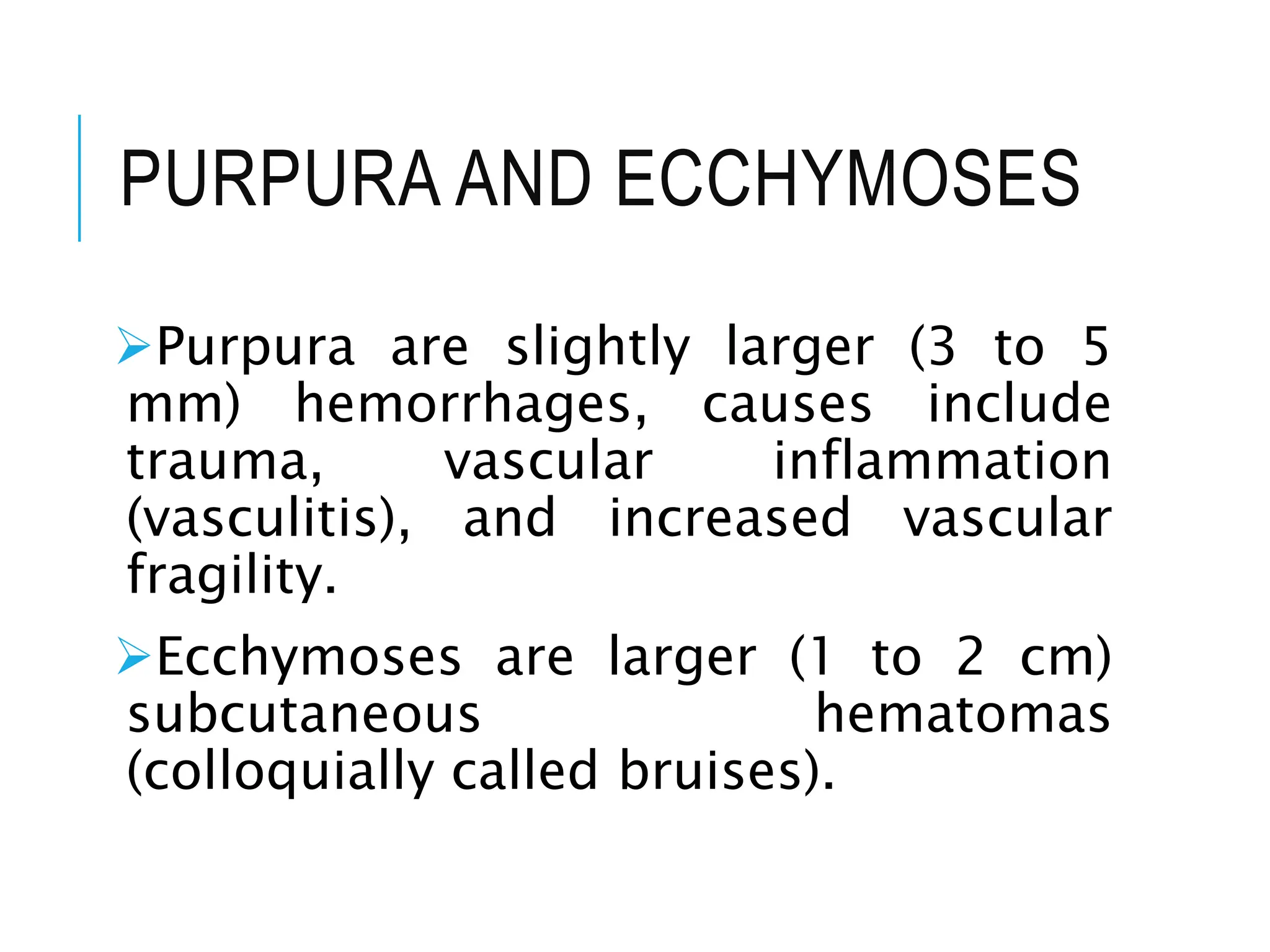 PURPURA AND ECCHYMOSES
Purpura are slightly larger (3 to 5
mm) hemorrhages, causes include
trauma, vascular inflammation
(vasculitis), and increased vascular
fragility.
Ecchymoses are larger (1 to 2 cm)
subcutaneous hematomas
(colloquially called bruises).
 