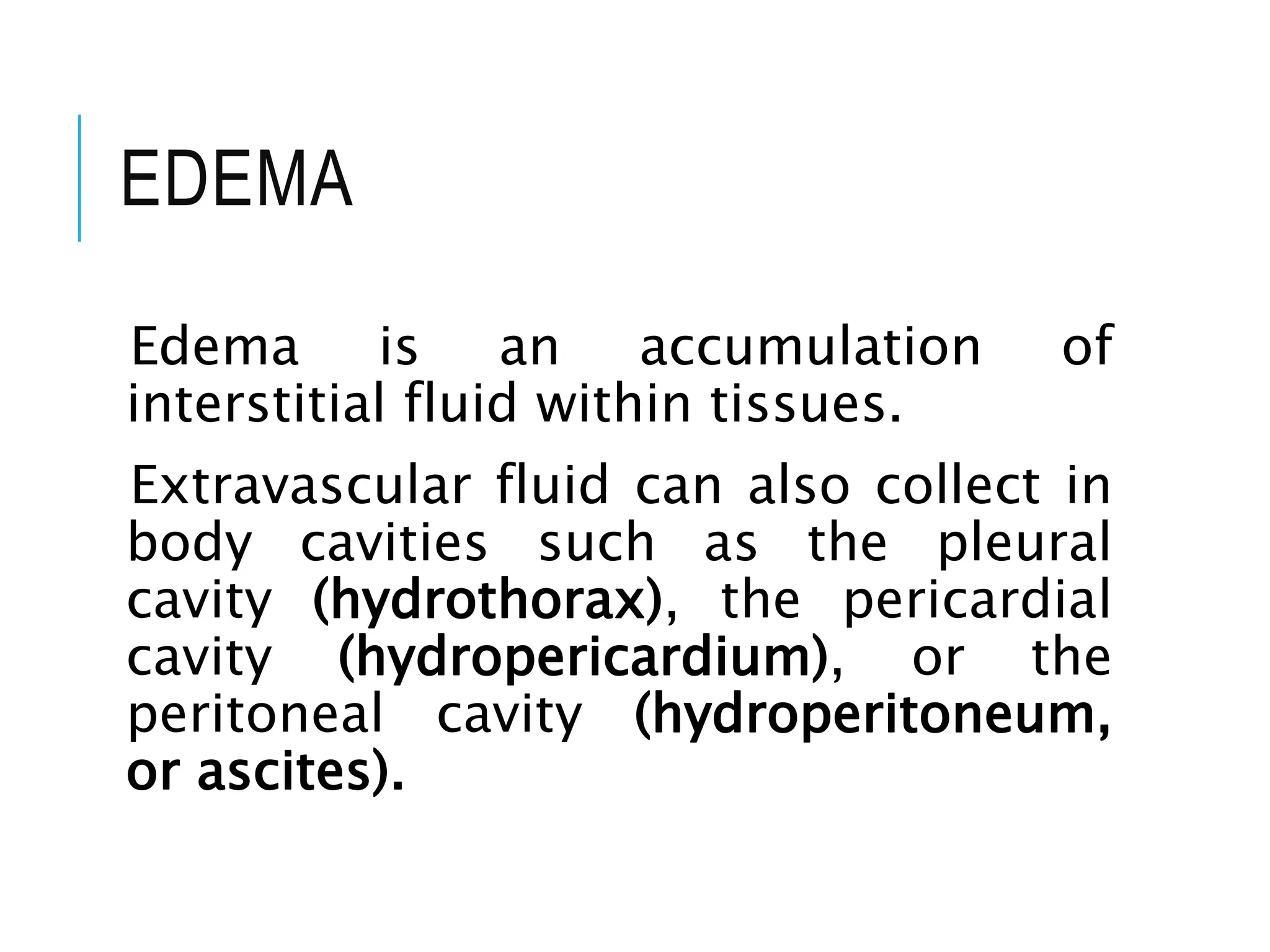 EDEMA
Edema is an accumulation of
interstitial fluid within tissues.
Extravascular fluid can also collect in
body cavities such as the pleural
cavity (hydrothorax), the pericardial
cavity (hydropericardium), or the
peritoneal cavity (hydroperitoneum,
or ascites).
 