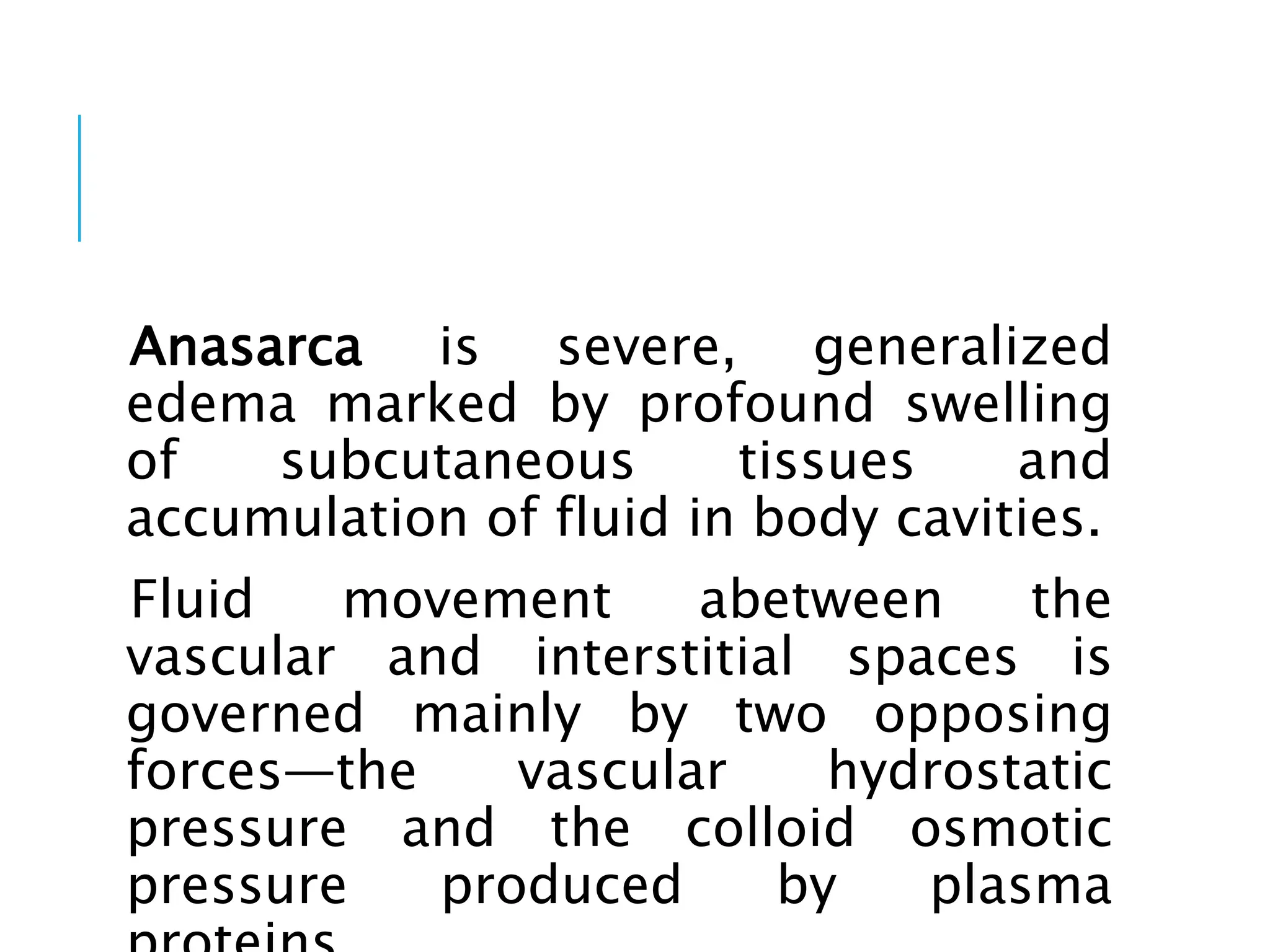 Anasarca is severe, generalized
edema marked by profound swelling
of subcutaneous tissues and
accumulation of fluid in body cavities.
Fluid movement abetween the
vascular and interstitial spaces is
governed mainly by two opposing
forces—the vascular hydrostatic
pressure and the colloid osmotic
pressure produced by plasma
 