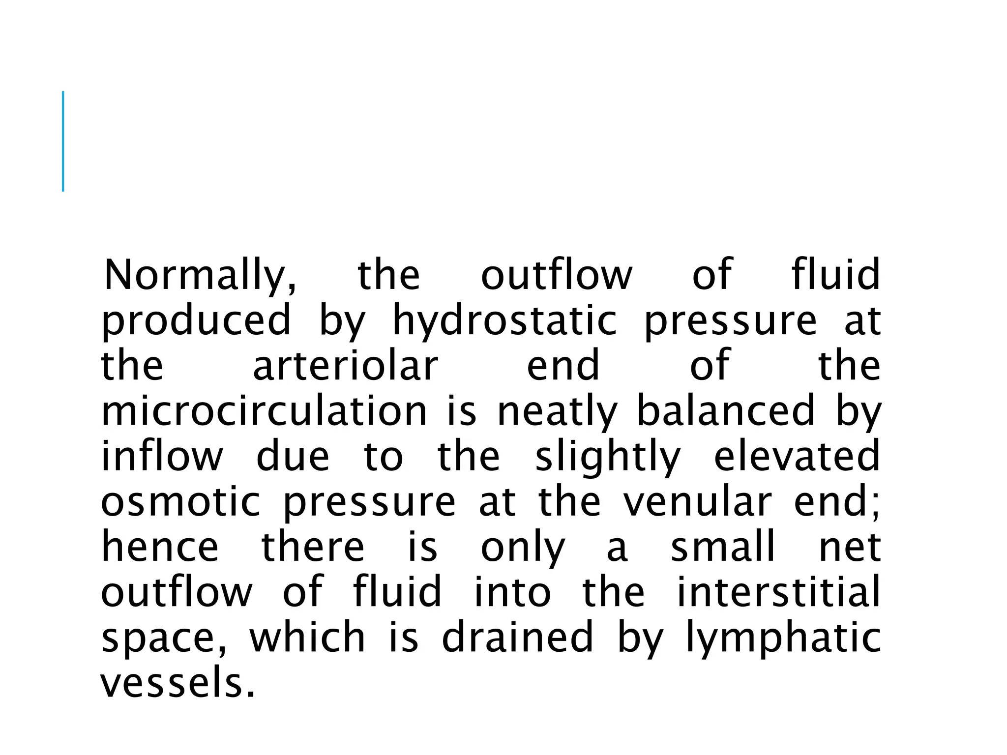 Normally, the outflow of fluid
produced by hydrostatic pressure at
the arteriolar end of the
microcirculation is neatly balanced by
inflow due to the slightly elevated
osmotic pressure at the venular end;
hence there is only a small net
outflow of fluid into the interstitial
space, which is drained by lymphatic
vessels.
 