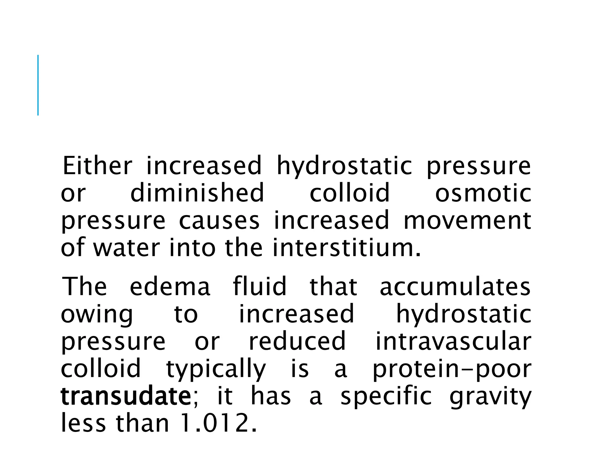 Either increased hydrostatic pressure
or diminished colloid osmotic
pressure causes increased movement
of water into the interstitium.
The edema fluid that accumulates
owing to increased hydrostatic
pressure or reduced intravascular
colloid typically is a protein-poor
transudate; it has a specific gravity
less than 1.012.
 