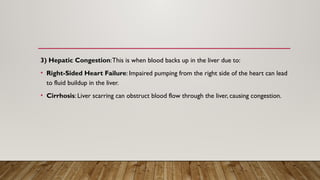 3) Hepatic Congestion:This is when blood backs up in the liver due to:
• Right-Sided Heart Failure: Impaired pumping from the right side of the heart can lead
to fluid buildup in the liver.
• Cirrhosis: Liver scarring can obstruct blood flow through the liver, causing congestion.
 