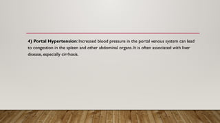 4) Portal Hypertension: Increased blood pressure in the portal venous system can lead
to congestion in the spleen and other abdominal organs. It is often associated with liver
disease, especially cirrhosis.
 