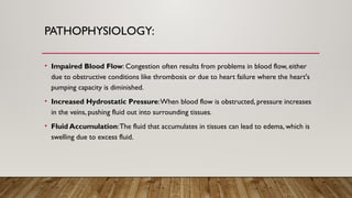 PATHOPHYSIOLOGY:
• Impaired Blood Flow: Congestion often results from problems in blood flow, either
due to obstructive conditions like thrombosis or due to heart failure where the heart's
pumping capacity is diminished.
• Increased Hydrostatic Pressure:When blood flow is obstructed, pressure increases
in the veins, pushing fluid out into surrounding tissues.
• Fluid Accumulation:The fluid that accumulates in tissues can lead to edema, which is
swelling due to excess fluid.
 