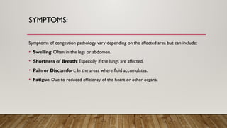 SYMPTOMS:
Symptoms of congestion pathology vary depending on the affected area but can include:
• Swelling: Often in the legs or abdomen.
• Shortness of Breath: Especially if the lungs are affected.
• Pain or Discomfort: In the areas where fluid accumulates.
• Fatigue: Due to reduced efficiency of the heart or other organs.
 
