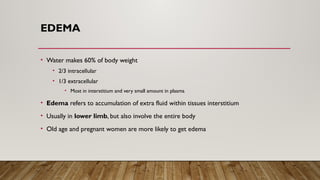 EDEMA
• Water makes 60% of body weight
• 2/3 intracellular
• 1/3 extracellular
• Most in interstitium and very small amount in plasma
• Edema refers to accumulation of extra fluid within tissues interstitium
• Usually in lower limb, but also involve the entire body
• Old age and pregnant women are more likely to get edema
 