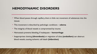 HEMODYNAMIC DISORDERS
• When blood passes through capillary, there is little net movement of substances into the
tissues
• This movement is disturbed by pathologic conditions – edema
• The integrity of blood vessels is compromised by trauma
• Hemostasis prevents bleeding, if inadequate – hemorrhage
• Inappropriate clotting (thrombosis) or migration of clots (embolism) can obstruct
blood vessels, causing ischemic cell death (infarction)
 