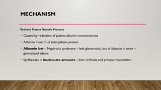 MECHANISM
Reduced Plasma Osmotic Pressure
• Caused by reduction of plasma albumin concentrations
• Albumin make ½ of total plasma protein
• Albumin lost – Nephrotic syndrome – leak glomerulus, loss of albumin in urine –
generalized edema
• Synthesizes in inadequate amounts – liver cirrhosis and protein malnutrition
 