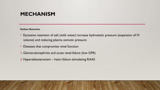 MECHANISM
Sodium Retention
• Excessive retention of salt (with water) increase hydrostatic pressure (expansion of IV
volume) and reducing plasma osmotic pressure
• Diseases that compromise renal function
1. Glomerulonephritis and acute renal failure (low GFR)
2. Hyperaldosteronism – heart failure stimulating RAAS
 