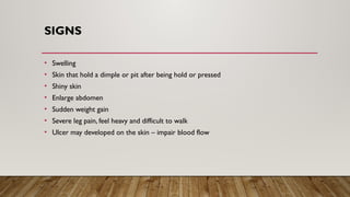 SIGNS
• Swelling
• Skin that hold a dimple or pit after being hold or pressed
• Shiny skin
• Enlarge abdomen
• Sudden weight gain
• Severe leg pain, feel heavy and difficult to walk
• Ulcer may developed on the skin – impair blood flow
 