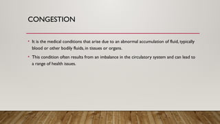 CONGESTION
• It is the medical conditions that arise due to an abnormal accumulation of fluid, typically
blood or other bodily fluids, in tissues or organs.
• This condition often results from an imbalance in the circulatory system and can lead to
a range of health issues.
 