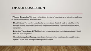TYPES OF CONGESTION
1)Venous Congestion:This occurs when blood flow out of a particular area is impaired, leading to
an accumulation of blood. It can be due to:
• Heart Failure:The heart's reduced ability to pump blood effectively leads to a backlog in the
veins, particularly in the lungs (pulmonary congestion) or systemic circulation (systemic venous
congestion).
• DeepVeinThrombosis (DVT): Blood clots in deep veins, often in the legs, can obstruct blood
flow and cause congestion.
• ChronicVenous Insufficiency:A condition where veins have trouble sending blood from the
legs back to the heart, leading to swelling and discomfort.
 