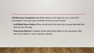 2) Pulmonary Congestion: Specifically related to the lungs, this occurs when fluid
accumulates in the lung tissues and alveoli. Common causes include:
• Left-Sided Heart Failure:When the left side of the heart fails to pump effectively, fluid
backs up into the lungs.
• Pulmonary Edema:A condition where excess fluid collects in the lung tissues, often
due to heart failure or acute respiratory distress.
 
