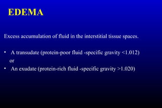 EDEMA
Excess accumulation of fluid in the interstitial tissue spaces.
• A transudate (protein-poor fluid -specific gravity <1.012)
or
• An exudate (protein-rich fluid -specific gravity >1.020)
 