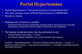 Portal Hypertension
• Portal Hypertension is “Increased resistance to portal blood flow”
• The most common cause of Portal Hypertension is CIRRHOSIS
• Results in Ascites
• Pathogenesis of Ascites is complex
– Increased Portal Pressure (hydrostatic pressure) leads to increased liver sinusoidal
hypertension. Fluid moves into the Space of Disse then into lymphatics
• The hepatic lymph percolates into the peritoneal cavity
– Normal thoracic duct lymph = 1 Liter/d
– In cirrhosis, hepatic lymph flow far exceeds Thoracic duct capacity
Cirrhosis → hypoalbuminemia → decrease in plasma osmotic pressure → ascites →
decrease in blood volume → decreased renal perfusion → secondary hyperaldosteronism
(increased renin etc.)
 