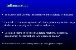 Inflammation
• Both Acute and Chronic Inflammation are associated with Edema
• Generalized edema in systemic infections, poisoning, certain drugs
& chemicals, anaphylactic reactions and anoxia
• Localized edema in infections, allergic reactions, insect bite,
irritant drugs & chemical and Angioneurotic edema*
*It involves skin of face & trunk and may involve lips, larynx, pharynx, lung etc
 