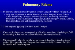 Pulmonary Edema
• Pulmonary Edema is most frequently seen in Congestive Heart Failure (LVF)
– May also be present in Mitral Stenosis, Cardiac Surgery, Renal failure,
Adult Respiratory Distress Syndrome (ARDS), Pulmonary Infections,
Inhalation of toxic substances, Aspiration, Radiation injury, Shock, Uremia,
High altitude edema and Hypersensitivity reactions.
• The Lungs are typically 2-3 times normal weight
• Cross sectioning causes an outpouring of frothy, sometimes blood-tinged fluid
representing mixture of air, edema fluid & extravasated red cells
• Microscopically alveolar capillaries are congested and there is collection of
eosinophilic, granular and pink proteinaceous material (edematous fluid) in
interstitial and alveolar spaces
 