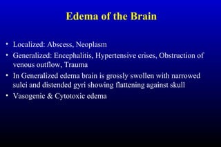 Edema of the Brain
• Localized: Abscess, Neoplasm
• Generalized: Encephalitis, Hypertensive crises, Obstruction of
venous outflow, Trauma
• In Generalized edema brain is grossly swollen with narrowed
sulci and distended gyri showing flattening against skull
• Vasogenic & Cytotoxic edema
 