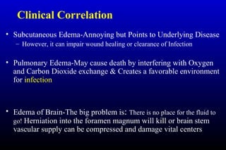 Clinical Correlation
• Subcutaneous Edema-Annoying but Points to Underlying Disease
– However, it can impair wound healing or clearance of Infection
• Pulmonary Edema-May cause death by interfering with Oxygen
and Carbon Dioxide exchange & Creates a favorable environment
for infection
• Edema of Brain-The big problem is: There is no place for the fluid to
go! Herniation into the foramen magnum will kill or brain stem
vascular supply can be compressed and damage vital centers
 