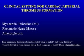 CLINICAL SETTING FOR CARDIAC /ARTERIAL
THROMBUS FORMATION
Myocardial Infarction (MI)
Rheumatic Heart Disease
Atherosclerosis
Rare large round thrombus obstructing mitral valve is called “ ball-valve thrombus”
Thrombi formed in ventricles just before death composed of mainly fibrin (Agonal thrombi)
 