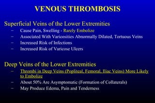 VENOUS THROMBOSIS
Superficial Veins of the Lower Extremities
– Cause Pain, Swelling - Rarely Embolize
– Associated With Varicosities Abnormally Dilated, Tortuous Veins
– Increased Risk of Infections
– Increased Risk of Varicose Ulcers
Deep Veins of the Lower Extremities
– Thrombi in Deep Veins (Popliteal, Femoral, Iliac Veins) More Likely
to Embolize
– About 50% Are Asymptomatic (Formation of Collaterals)
– May Produce Edema, Pain and Tenderness
 